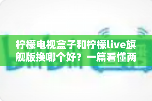 柠檬电视盒子和柠檬live旗舰版换哪个好?一篇看懂两者差异的选购指南 柠檬电视盒子和柠檬live旗舰版换哪个好?一篇看懂两者差异的选购指南