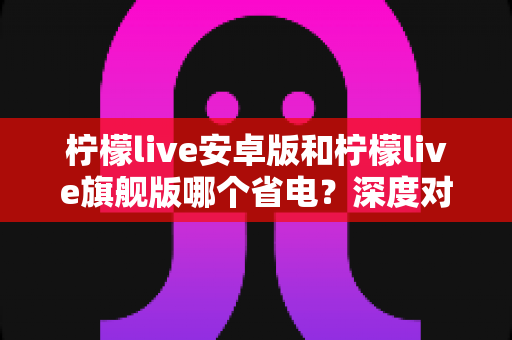 柠檬live安卓版和柠檬live旗舰版哪个省电?深度对比耗电差异与实用省电技巧全攻略 柠檬live安卓版和柠檬live旗舰版哪个省电?深度对比耗电差异与实用省电技巧全攻略