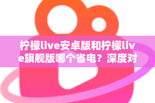 柠檬live安卓版和柠檬live旗舰版哪个省电？深度对比耗电差异与实用省电技巧全攻略