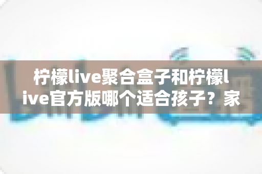柠檬live聚合盒子和柠檬live官方版哪个适合孩子？家长必读的全面对比与安全使用指南