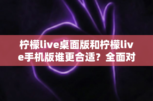 柠檬live桌面版和柠檬live手机版谁更合适？全面对比分析帮你做出最佳选择