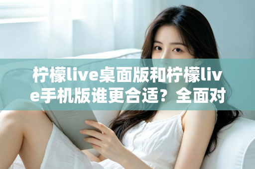 柠檬live桌面版和柠檬live手机版谁更合适？全面对比分析帮你做出最佳选择