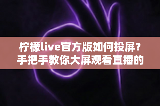 柠檬live官方版如何投屏?手把手教你大屏观看直播的完整攻略 柠檬live官方版如何投屏?手把手教你大屏观看直播的完整攻略