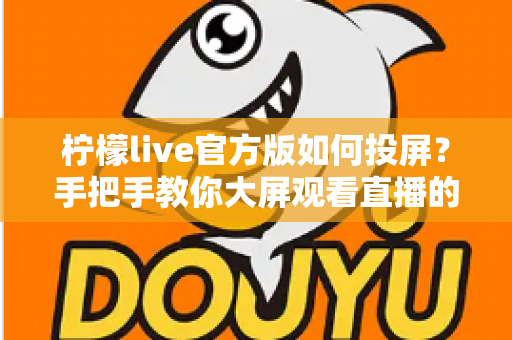 柠檬live官方版如何投屏?手把手教你大屏观看直播的完整攻略 柠檬live官方版如何投屏?手把手教你大屏观看直播的完整攻略