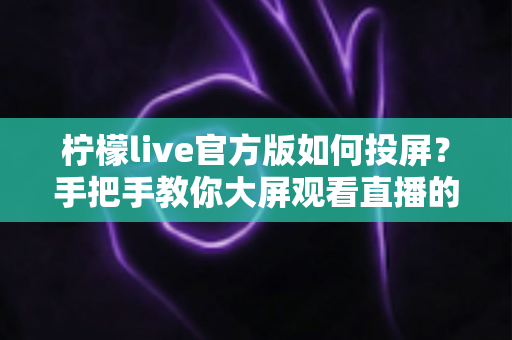 柠檬live官方版如何投屏？手把手教你大屏观看直播的完整攻略
