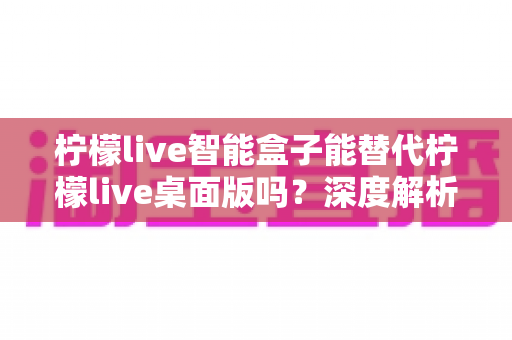 柠檬live智能盒子能替代柠檬live桌面版吗？深度解析功能差异与选购指南