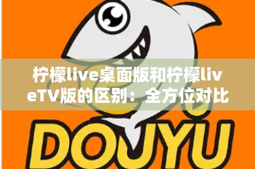 柠檬live桌面版和柠檬liveTV版的区别：全方位对比解析，帮你选对版本
