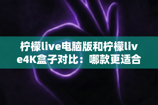 柠檬live电脑版和柠檬live4K盒子对比：哪款更适合你的观影需求？一文看懂两大版本核心差异