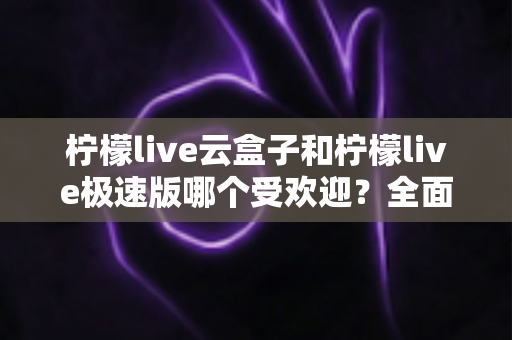 柠檬live云盒子和柠檬live极速版哪个受欢迎？全面对比评测帮你找到最适合的版本