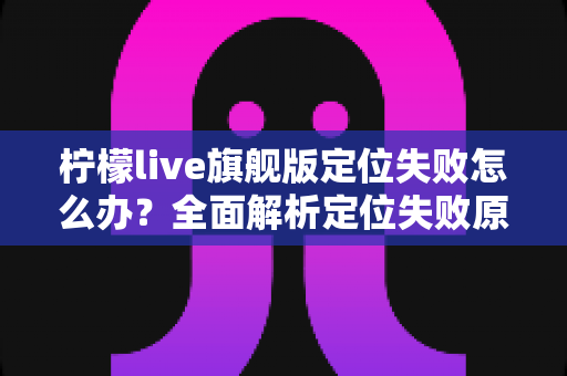 柠檬live旗舰版定位失败怎么办？全面解析定位失败原因与高效解决方法大全