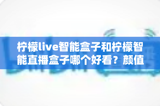 柠檬live智能盒子和柠檬智能直播盒子哪个好看？颜值与设计全面对比评测