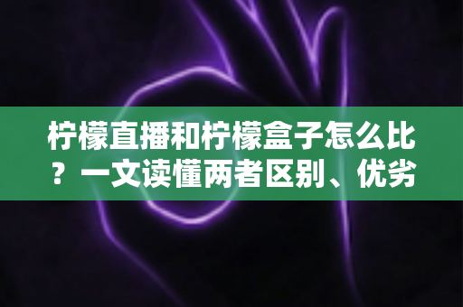 柠檬直播和柠檬盒子怎么比？一文读懂两者区别、优劣势与选择建议