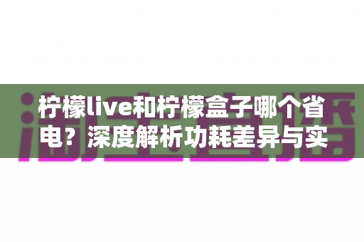 柠檬live和柠檬盒子哪个省电？深度解析功耗差异与实用省电指南
