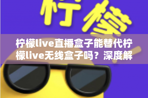 柠檬live直播盒子能替代柠檬live无线盒子吗？深度解析两款设备的功能差异与选购指南
