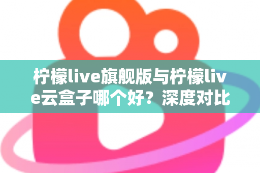 柠檬live旗舰版与柠檬live云盒子哪个好?深度对比测评帮你一步选对不踩坑 柠檬live旗舰版与柠檬live云盒子哪个好?深度对比测评帮你一步选对不踩坑