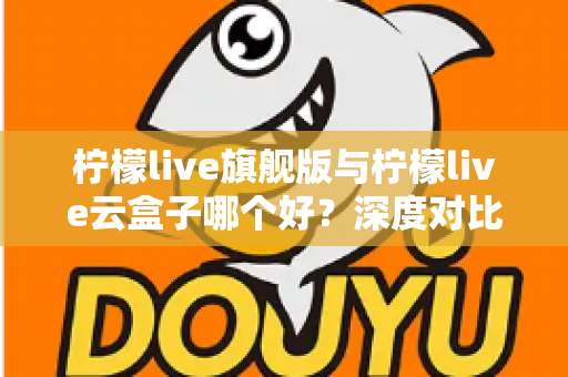 柠檬live旗舰版与柠檬live云盒子哪个好？深度对比测评帮你一步选对不踩坑