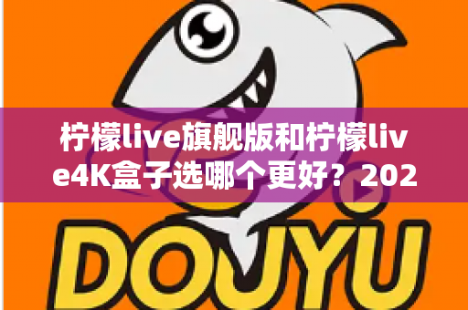 柠檬live旗舰版和柠檬live4K盒子选哪个更好？2025年最全选购指南帮你一次搞懂