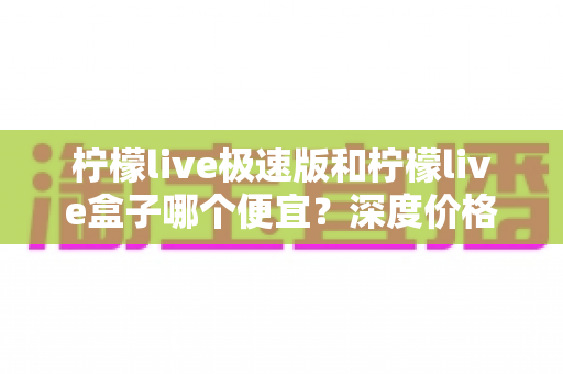 柠檬live极速版和柠檬live盒子哪个便宜？深度价格对比与省钱选购全攻略