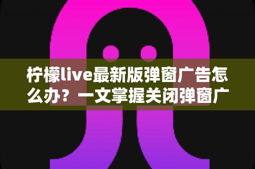 柠檬live最新版弹窗广告怎么办？一文掌握关闭弹窗广告的实用方法与防护技巧