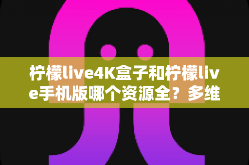 柠檬live4K盒子和柠檬live手机版哪个资源全？多维度深度对比帮你选对版本