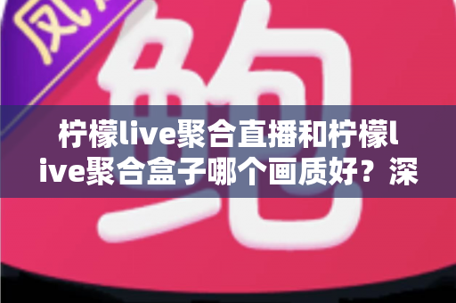 柠檬live聚合直播和柠檬live聚合盒子哪个画质好?深度画质对比与选购全攻略 柠檬live聚合直播和柠檬live聚合盒子哪个画质好?深度画质对比与选购全攻略