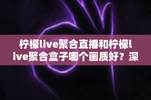 柠檬live聚合直播和柠檬live聚合盒子哪个画质好?深度画质对比与选购全攻略 柠檬live聚合直播和柠檬live聚合盒子哪个画质好?深度画质对比与选购全攻略