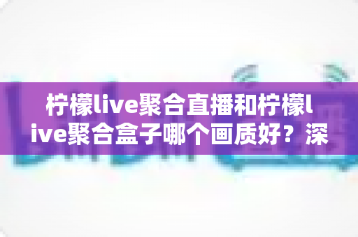 柠檬live聚合直播和柠檬live聚合盒子哪个画质好？深度画质对比与选购全攻略