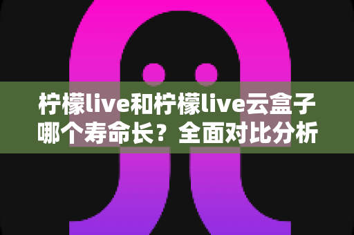 柠檬live和柠檬live云盒子哪个寿命长?全面对比分析与使用维护指南 柠檬live和柠檬live云盒子哪个寿命长?全面对比分析与使用维护指南