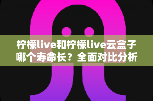 柠檬live和柠檬live云盒子哪个寿命长？全面对比分析与使用维护指南