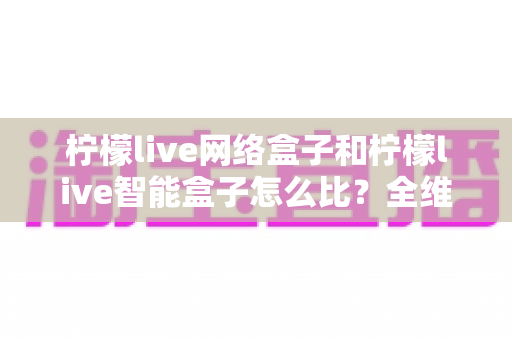 柠檬live网络盒子和柠檬live智能盒子怎么比？全维度选购指南与深度解析帮你一次看懂