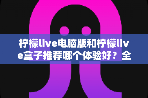 柠檬live电脑版和柠檬live盒子推荐哪个体验好?全方位深度对比与选购指南 柠檬live电脑版和柠檬live盒子推荐哪个体验好?全方位深度对比与选购指南