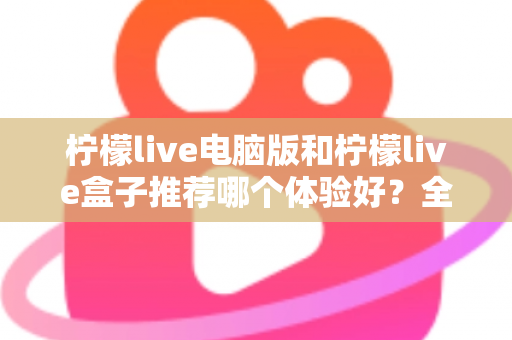 柠檬live电脑版和柠檬live盒子推荐哪个体验好?全方位深度对比与选购指南 柠檬live电脑版和柠檬live盒子推荐哪个体验好?全方位深度对比与选购指南