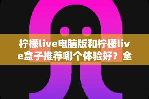 柠檬live电脑版和柠檬live盒子推荐哪个体验好？全方位深度对比与选购指南