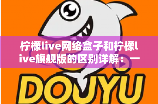 柠檬live网络盒子和柠檬live旗舰版的区别详解:一文看懂两大版本,选对不花冤枉钱 柠檬live网络盒子和柠檬live旗舰版的区别详解:一文看懂两大版本,选对不花冤枉钱