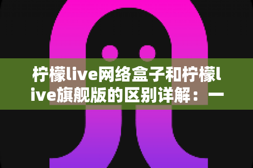 柠檬live网络盒子和柠檬live旗舰版的区别详解:一文看懂两大版本,选对不花冤枉钱 柠檬live网络盒子和柠檬live旗舰版的区别详解:一文看懂两大版本,选对不花冤枉钱