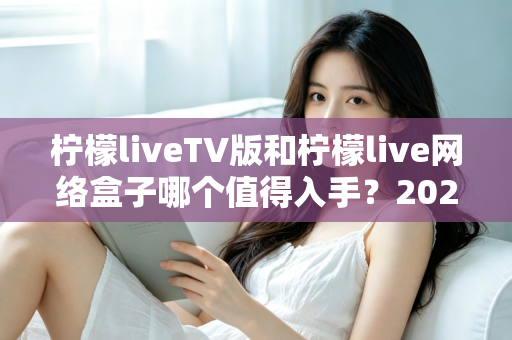 柠檬liveTV版和柠檬live网络盒子哪个值得入手?2025年最全选购对比指南助你避坑 柠檬liveTV版和柠檬live网络盒子哪个值得入手?2025年最全选购对比指南助你避坑