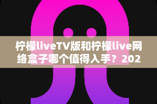 柠檬liveTV版和柠檬live网络盒子哪个值得入手？2025年最全选购对比指南助你避坑