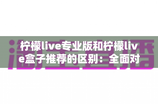 柠檬live专业版和柠檬live盒子推荐的区别：全面对比解析，帮你找到最适合的直播方案