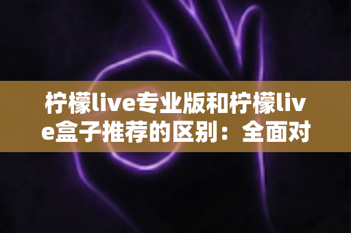 柠檬live专业版和柠檬live盒子推荐的区别：全面对比解析，帮你找到最适合的直播方案