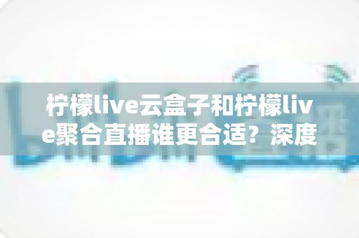 柠檬live云盒子和柠檬live聚合直播谁更合适？深度对比帮你选出最佳观影方案