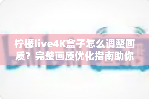 柠檬live4K盒子怎么调整画质？完整画质优化指南助你享受极致4K视觉体验