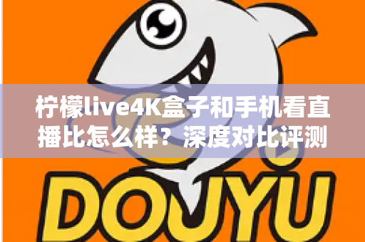 柠檬live4K盒子和手机看直播比怎么样？深度对比评测帮你选对观影方式