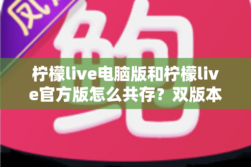 柠檬live电脑版和柠檬live官方版怎么共存?双版本安装使用全攻略,一篇搞定兼容难题 柠檬live电脑版和柠檬live官方版怎么共存?双版本安装使用全攻略,一篇搞定兼容难题