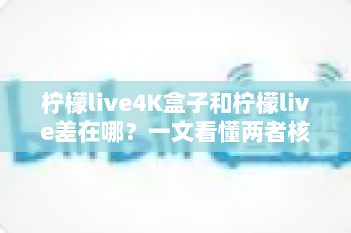 柠檬live4K盒子和柠檬live差在哪？一文看懂两者核心区别与选购指南
