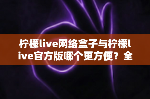柠檬live网络盒子与柠檬live官方版哪个更方便?全方位深度对比指南 柠檬live网络盒子与柠檬live官方版哪个更方便?全方位深度对比指南