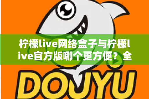 柠檬live网络盒子与柠檬live官方版哪个更方便？全方位深度对比指南