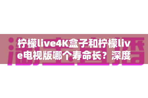 柠檬live4K盒子和柠檬live电视版哪个寿命长？深度对比分析与选购全指南