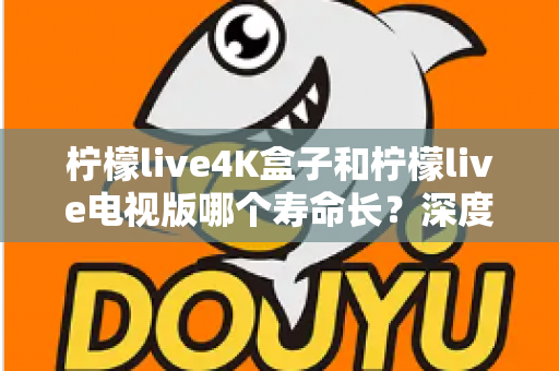柠檬live4K盒子和柠檬live电视版哪个寿命长？深度对比分析与选购全指南
