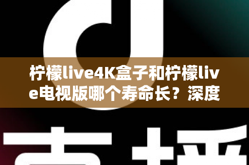 柠檬live4K盒子和柠檬live电视版哪个寿命长？深度对比分析与选购全指南