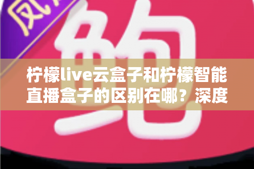 柠檬live云盒子和柠檬智能直播盒子的区别在哪？深度解析帮你选对设备